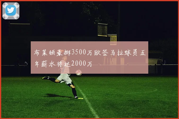 布莱顿豪掷3500万欧签马拉球员五年薪水将达2000万