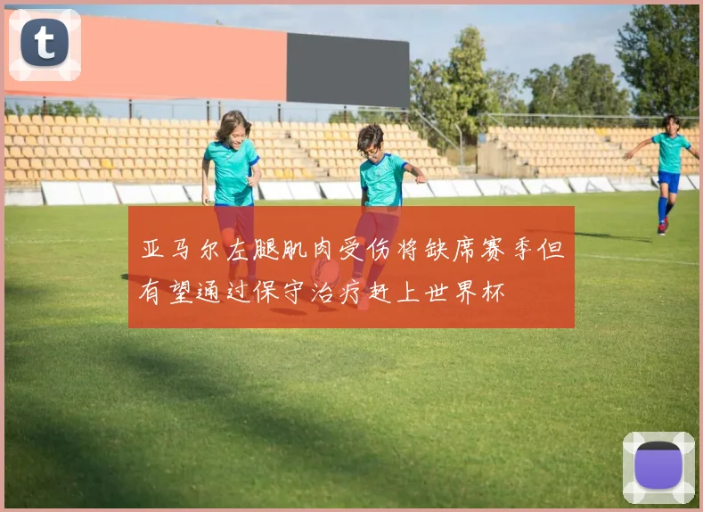 亚马尔左腿肌肉受伤将缺席赛季但有望通过保守治疗赶上世界杯