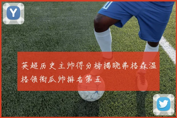英超历史主帅得分榜揭晓弗格森温格领衔瓜帅排名第五
