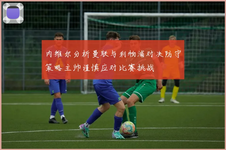 内维尔分析曼联与利物浦对决防守策略主帅谨慎应对比赛挑战