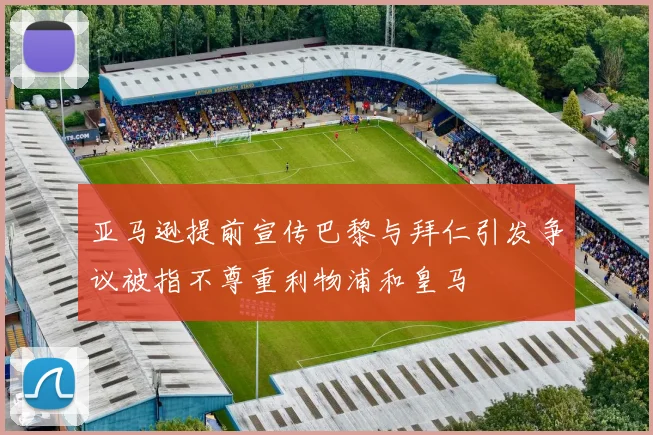 亚马逊提前宣传巴黎与拜仁引发争议被指不尊重利物浦和皇马