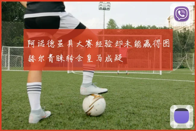 阿诺德虽具大赛经验却未能赢得图赫尔青睐转会皇马成疑