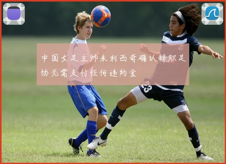 中国女足主帅米利西奇确认辞职足协无需支付任何违约金